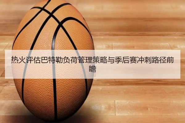 热火评估巴特勒负荷管理策略与季后赛冲刺路径前瞻