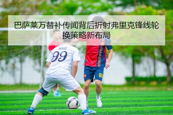 巴萨莱万替补传闻背后折射弗里克锋线轮换策略新布局