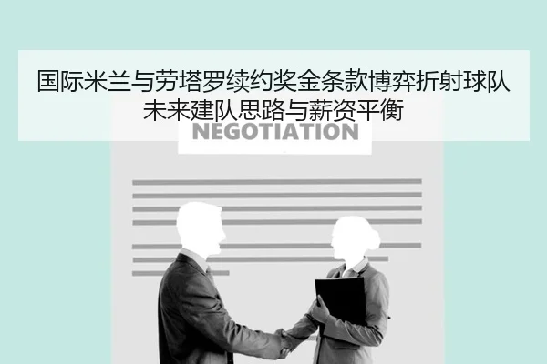 国际米兰与劳塔罗续约奖金条款博弈折射球队未来建队思路与薪资平衡