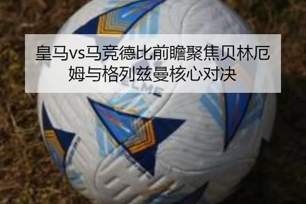 皇马vs马竞德比前瞻聚焦贝林厄姆与格列兹曼核心对决