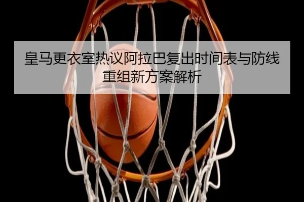 皇马更衣室热议阿拉巴复出时间表与防线重组新方案解析