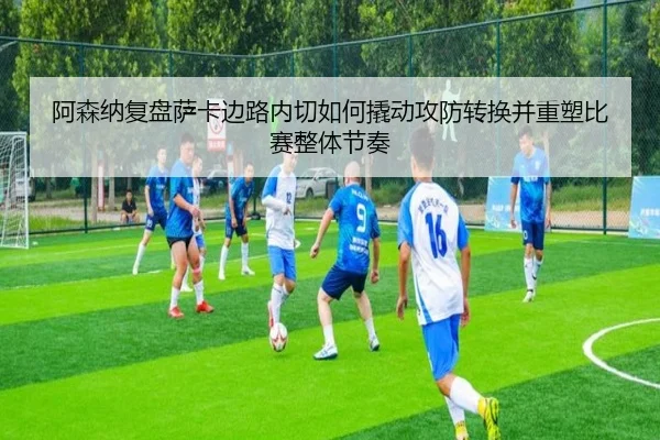 阿森纳复盘萨卡边路内切如何撬动攻防转换并重塑比赛整体节奏