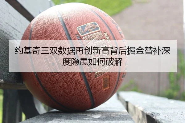 约基奇三双数据再创新高背后掘金替补深度隐患如何破解