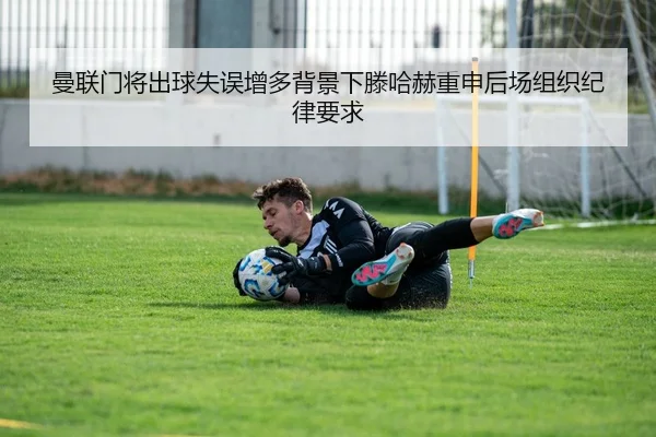 曼联门将出球失误增多背景下滕哈赫重申后场组织纪律要求